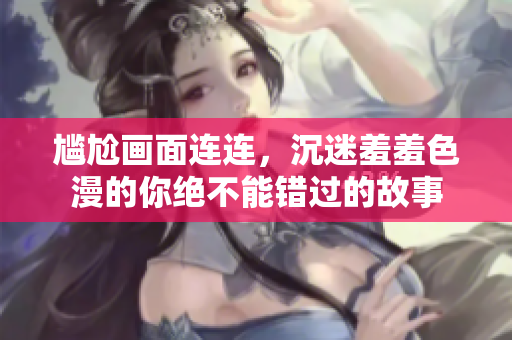 尴尬画面连连，沉迷羞羞色漫的你绝不能错过的故事