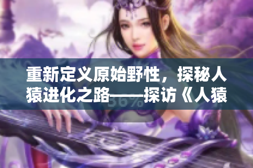 重新定义原始野性，探秘人猿进化之路——探访《人猿泰山》