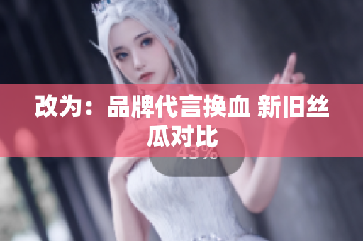 改为：品牌代言换血 新旧丝瓜对比