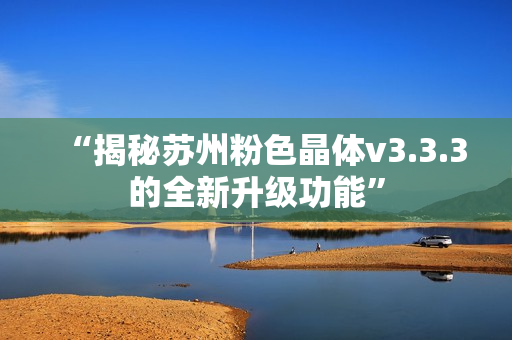 “揭秘苏州粉色晶体v3.3.3的全新升级功能”