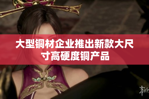 大型铜材企业推出新款大尺寸高硬度铜产品