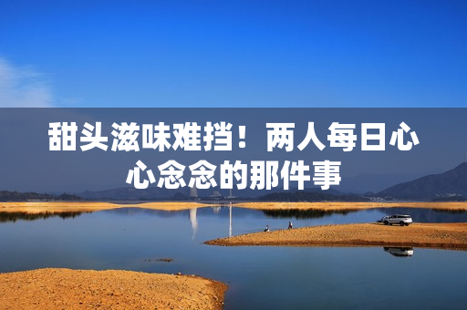甜头滋味难挡！两人每日心心念念的那件事