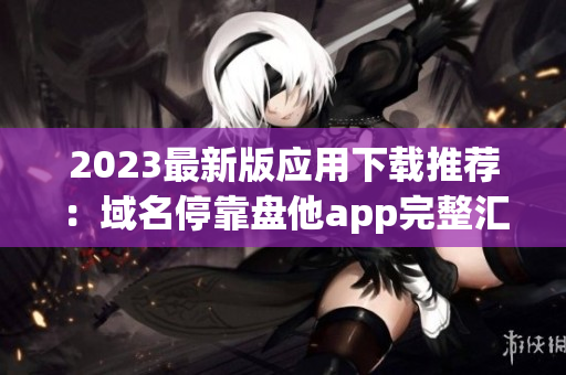 2023最新版应用下载推荐：域名停靠盘他app完整汇总