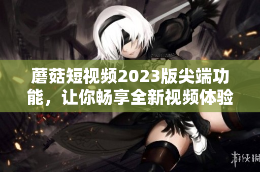 蘑菇短视频2023版尖端功能，让你畅享全新视频体验