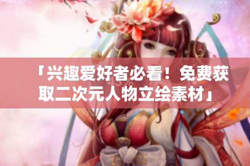 「兴趣爱好者必看！免费获取二次元人物立绘素材」