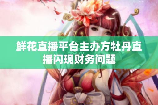 鲜花直播平台主办方牡丹直播闪现财务问题