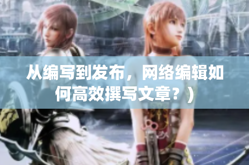 从编写到发布，网络编辑如何高效撰写文章？)