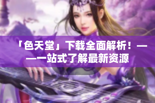 「色天堂」下载全面解析！——一站式了解最新资源