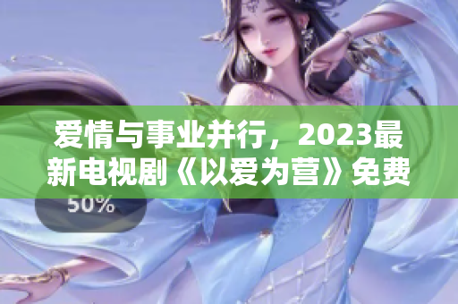 爱情与事业并行，2023最新电视剧《以爱为营》免费完整版正在热播！