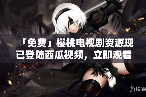 「免费」樱桃电视剧资源现已登陆西瓜视频，立即观看！