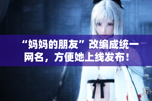 “妈妈的朋友”改编成统一网名，方便她上线发布！