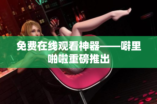 免费在线观看神器——噼里啪啦重磅推出
