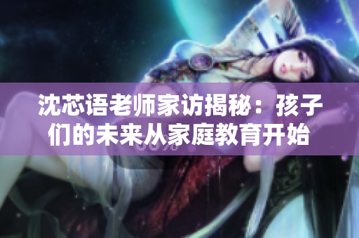 沈芯语老师家访揭秘：孩子们的未来从家庭教育开始