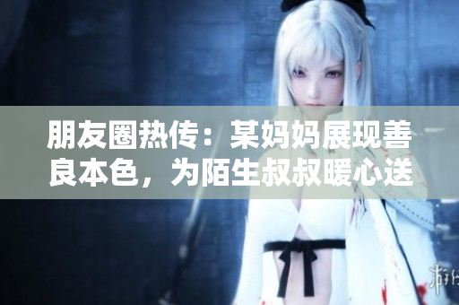 朋友圈热传：某妈妈展现善良本色，为陌生叔叔暖心送餐！