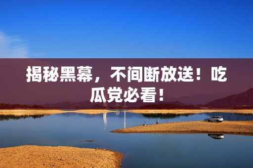 揭秘黑幕，不间断放送！吃瓜党必看！