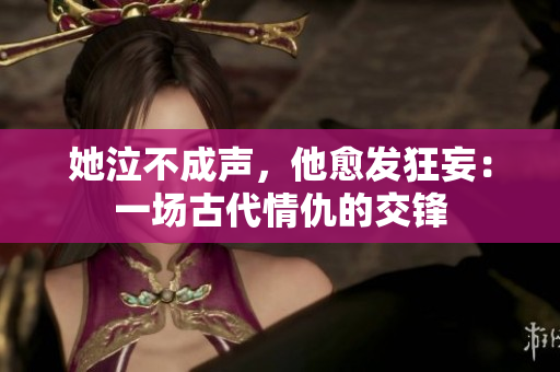 她泣不成声，他愈发狂妄：一场古代情仇的交锋