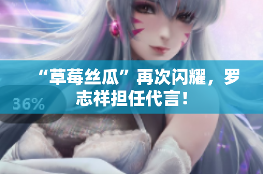 “草莓丝瓜”再次闪耀，罗志祥担任代言！