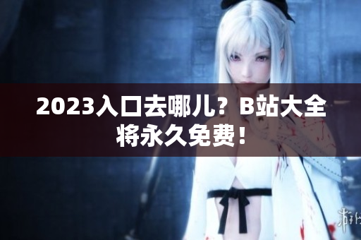 2023入口去哪儿？B站大全将永久免费！