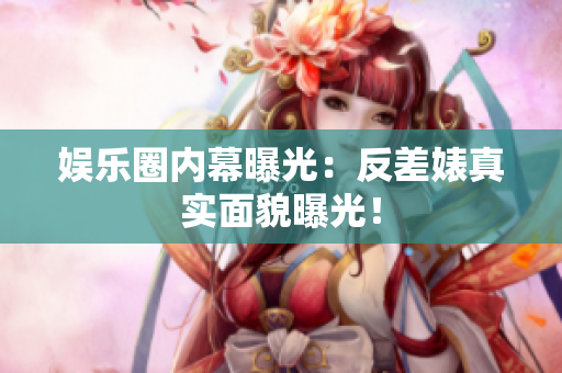 娱乐圈内幕曝光：反差婊真实面貌曝光！