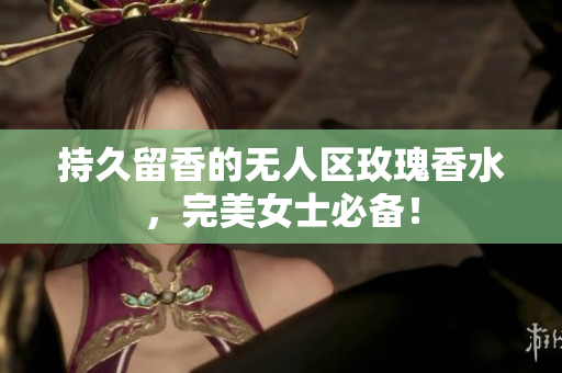持久留香的无人区玫瑰香水，完美女士必备！