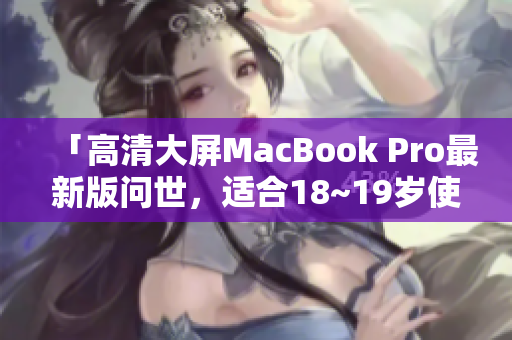 「高清大屏MacBook Pro最新版问世，适合18~19岁使用！」