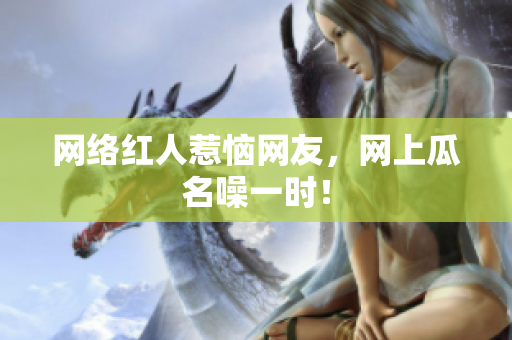 网络红人惹恼网友，网上瓜名噪一时！