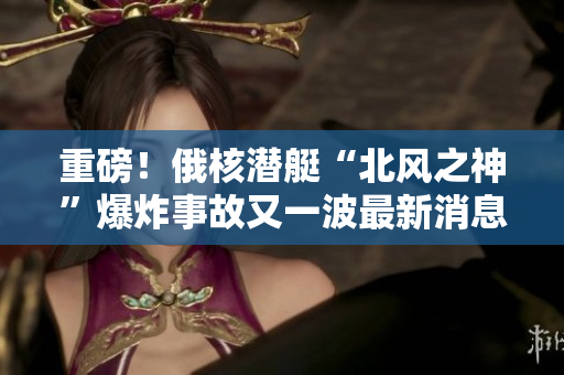 重磅！俄核潜艇“北风之神”爆炸事故又一波最新消息