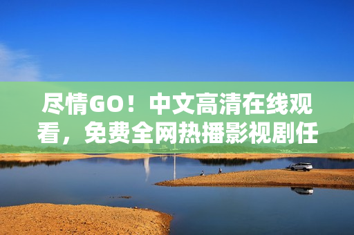 尽情GO！中文高清在线观看，免费全网热播影视剧任你选
