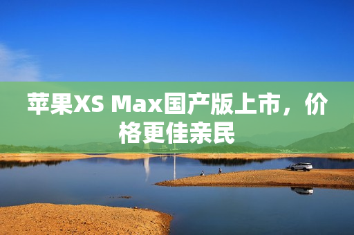 苹果XS Max国产版上市，价格更佳亲民