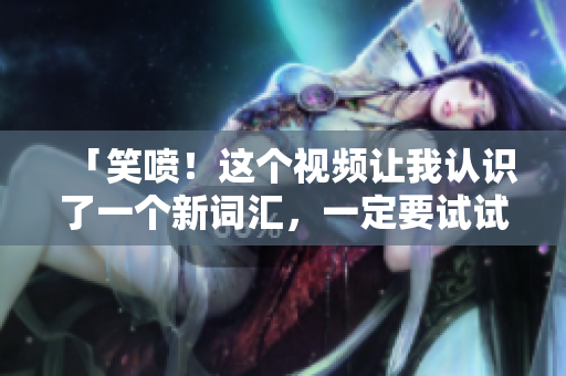 「笑喷！这个视频让我认识了一个新词汇，一定要试试！」