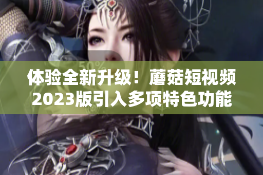 体验全新升级！蘑菇短视频2023版引入多项特色功能