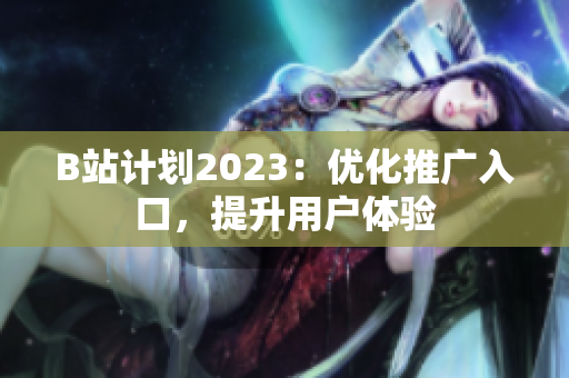 B站计划2023：优化推广入口，提升用户体验