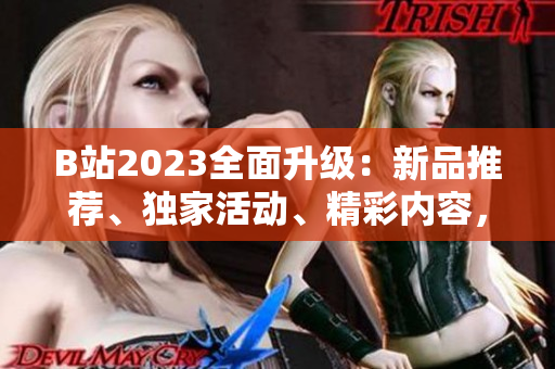 B站2023全面升级：新品推荐、独家活动、精彩内容，一个入口搞定！