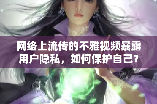 网络上流传的不雅视频暴露用户隐私，如何保护自己？