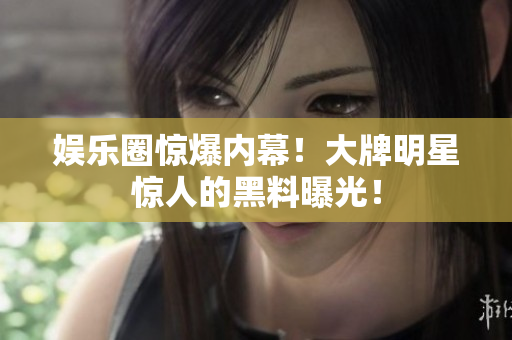 娱乐圈惊爆内幕！大牌明星惊人的黑料曝光！
