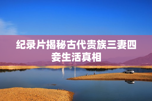 纪录片揭秘古代贵族三妻四妾生活真相