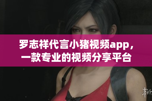 罗志祥代言小猪视频app，一款专业的视频分享平台
