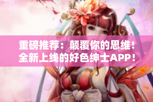 重磅推荐：颠覆你的思维！全新上线的好色绅士APP！