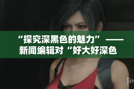 “探究深黑色的魅力” —— 新闻编辑对“好大好深色”的深度报道