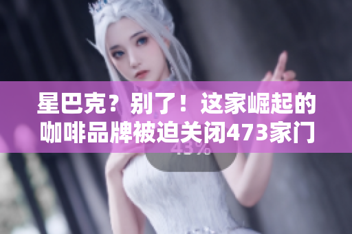 星巴克？别了！这家崛起的咖啡品牌被迫关闭473家门店