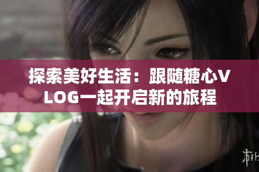 探索美好生活：跟随糖心VLOG一起开启新的旅程