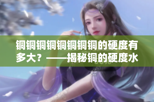 铜铜铜铜铜铜铜铜的硬度有多大？——揭秘铜的硬度水平