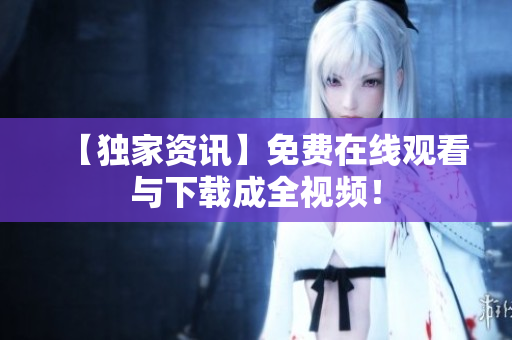 【独家资讯】免费在线观看与下载成全视频！