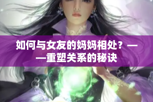 如何与女友的妈妈相处？——重塑关系的秘诀