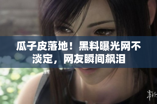 瓜子皮落地！黑料曝光网不淡定，网友瞬间飙泪