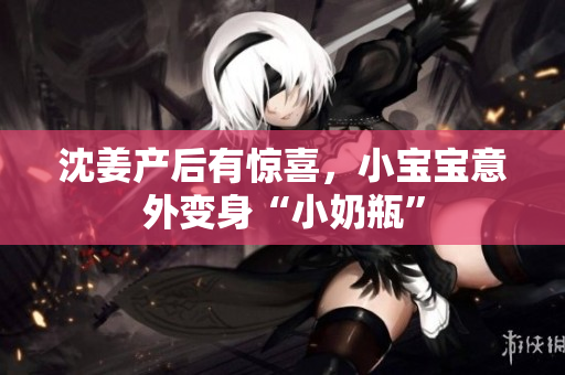 沈姜产后有惊喜，小宝宝意外变身“小奶瓶”