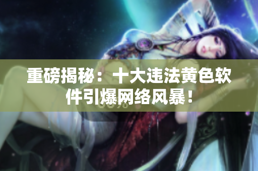 重磅揭秘：十大违法黄色软件引爆网络风暴！