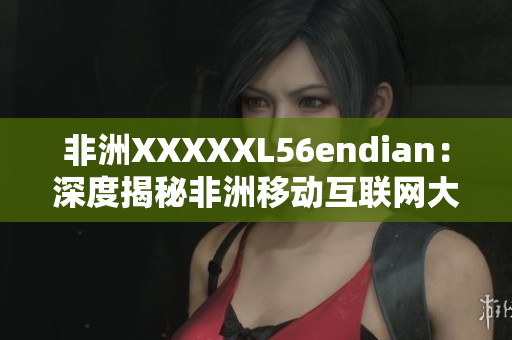 非洲XXXXXL56endian：深度揭秘非洲移动互联网大境地