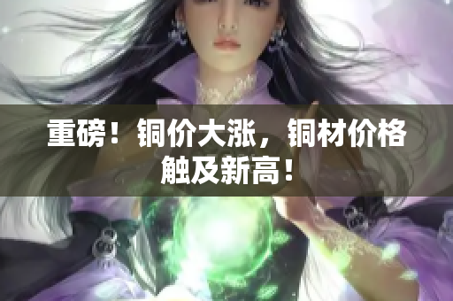 重磅！铜价大涨，铜材价格触及新高！
