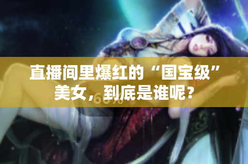 直播间里爆红的“国宝级”美女，到底是谁呢？